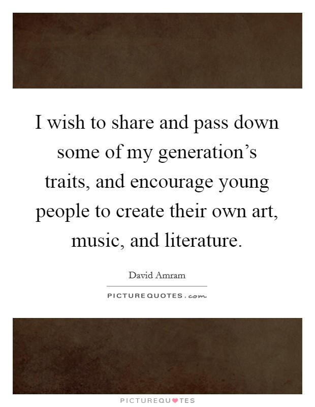 I wish to share and pass down some of my generation's traits, and encourage young people to create their own art, music, and literature. Picture Quote #1