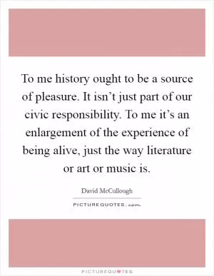 To me history ought to be a source of pleasure. It isn’t just part of our civic responsibility. To me it’s an enlargement of the experience of being alive, just the way literature or art or music is Picture Quote #1