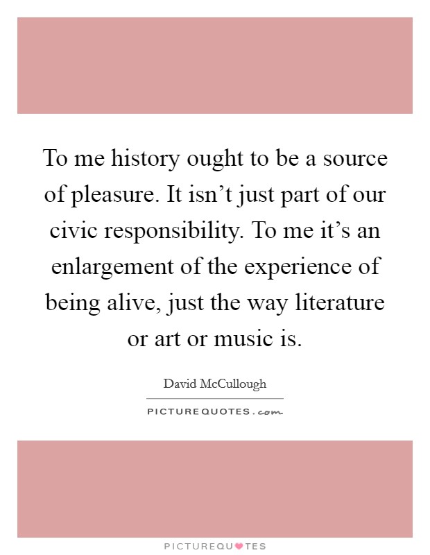 To me history ought to be a source of pleasure. It isn't just part of our civic responsibility. To me it's an enlargement of the experience of being alive, just the way literature or art or music is. Picture Quote #1