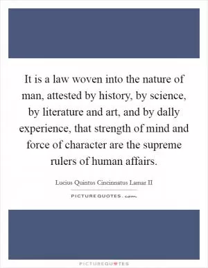 It is a law woven into the nature of man, attested by history, by science, by literature and art, and by dally experience, that strength of mind and force of character are the supreme rulers of human affairs Picture Quote #1