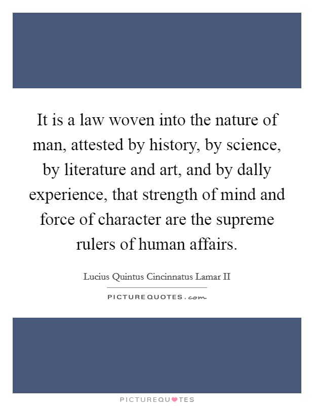 It is a law woven into the nature of man, attested by history, by science, by literature and art, and by dally experience, that strength of mind and force of character are the supreme rulers of human affairs. Picture Quote #1