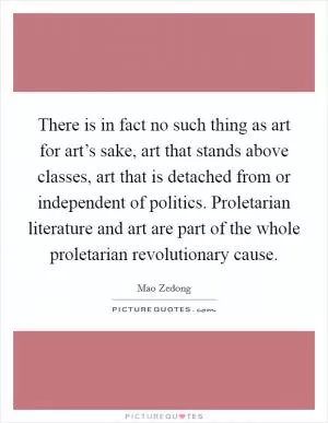 There is in fact no such thing as art for art’s sake, art that stands above classes, art that is detached from or independent of politics. Proletarian literature and art are part of the whole proletarian revolutionary cause Picture Quote #1