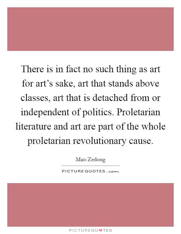 There is in fact no such thing as art for art's sake, art that stands above classes, art that is detached from or independent of politics. Proletarian literature and art are part of the whole proletarian revolutionary cause. Picture Quote #1