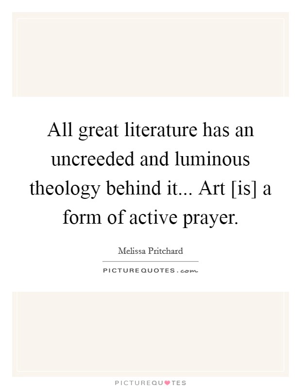 All great literature has an uncreeded and luminous theology behind it... Art [is] a form of active prayer. Picture Quote #1