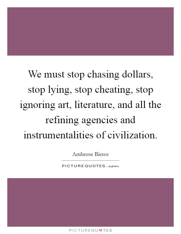 We must stop chasing dollars, stop lying, stop cheating, stop ignoring art, literature, and all the refining agencies and instrumentalities of civilization. Picture Quote #1
