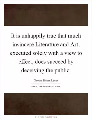 It is unhappily true that much insincere Literature and Art, executed solely with a view to effect, does succeed by deceiving the public Picture Quote #1