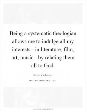Being a systematic theologian allows me to indulge all my interests - in literature, film, art, music - by relating them all to God Picture Quote #1