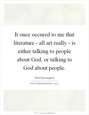 It once occured to me that literature - all art really - is either talking to people about God, or talking to God about people Picture Quote #1