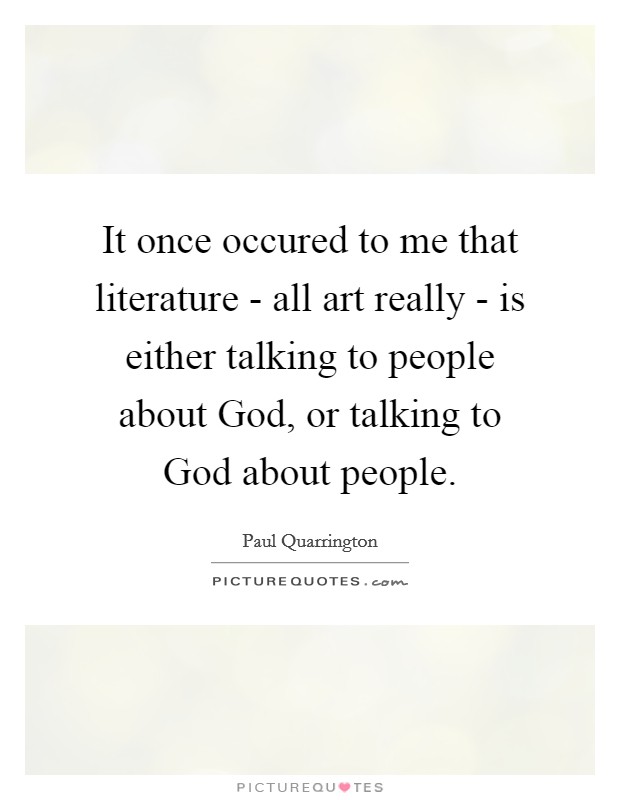 It once occured to me that literature - all art really - is either talking to people about God, or talking to God about people. Picture Quote #1