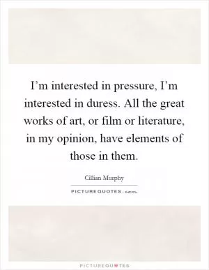 I’m interested in pressure, I’m interested in duress. All the great works of art, or film or literature, in my opinion, have elements of those in them Picture Quote #1