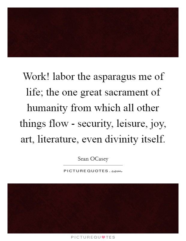 Work! labor the asparagus me of life; the one great sacrament of humanity from which all other things flow - security, leisure, joy, art, literature, even divinity itself. Picture Quote #1
