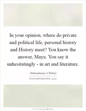 In your opinion, where do private and political life, personal history and History meet? You know the answer, Maya. You say it unhesitatingly - in art and literature Picture Quote #1
