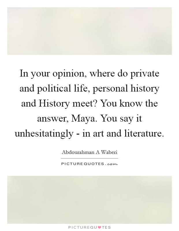 In your opinion, where do private and political life, personal history and History meet? You know the answer, Maya. You say it unhesitatingly - in art and literature. Picture Quote #1