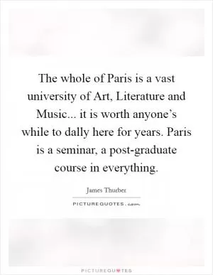 The whole of Paris is a vast university of Art, Literature and Music... it is worth anyone’s while to dally here for years. Paris is a seminar, a post-graduate course in everything Picture Quote #1
