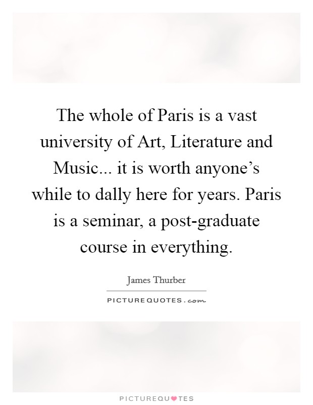 The whole of Paris is a vast university of Art, Literature and Music... it is worth anyone's while to dally here for years. Paris is a seminar, a post-graduate course in everything. Picture Quote #1