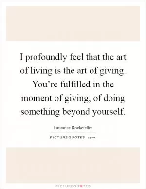 I profoundly feel that the art of living is the art of giving. You’re fulfilled in the moment of giving, of doing something beyond yourself Picture Quote #1