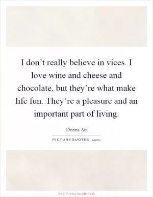 I don’t really believe in vices. I love wine and cheese and chocolate, but they’re what make life fun. They’re a pleasure and an important part of living Picture Quote #1
