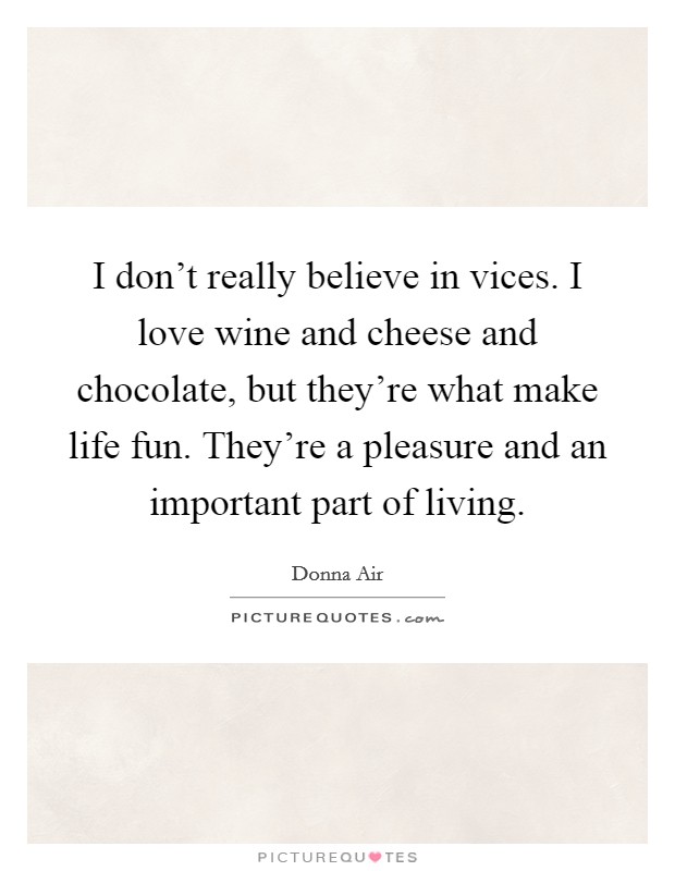 I don't really believe in vices. I love wine and cheese and chocolate, but they're what make life fun. They're a pleasure and an important part of living. Picture Quote #1