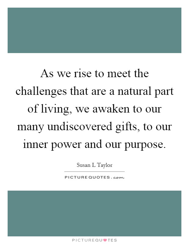 As we rise to meet the challenges that are a natural part of living, we awaken to our many undiscovered gifts, to our inner power and our purpose Picture Quote #1