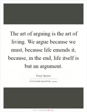 The art of arguing is the art of living. We argue because we must, because life emends it, because, in the end, life itself is but an argument Picture Quote #1