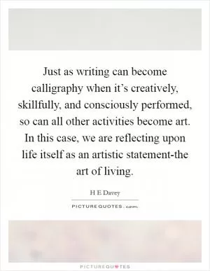 Just as writing can become calligraphy when it’s creatively, skillfully, and consciously performed, so can all other activities become art. In this case, we are reflecting upon life itself as an artistic statement-the art of living Picture Quote #1