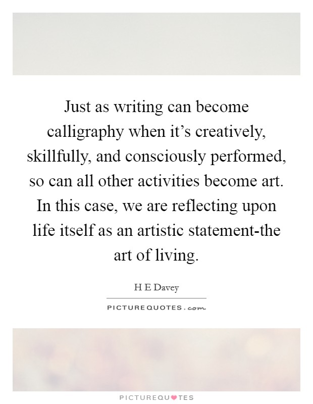 Just as writing can become calligraphy when it's creatively, skillfully, and consciously performed, so can all other activities become art. In this case, we are reflecting upon life itself as an artistic statement-the art of living. Picture Quote #1