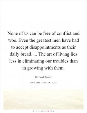None of us can be free of conflict and woe. Even the greatest men have had to accept disappointments as their daily bread. ... The art of living lies less in eliminating our troubles than in growing with them Picture Quote #1