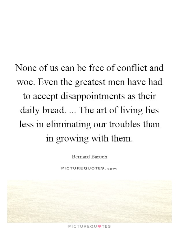 None of us can be free of conflict and woe. Even the greatest men have had to accept disappointments as their daily bread. ... The art of living lies less in eliminating our troubles than in growing with them. Picture Quote #1