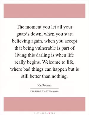 The moment you let all your guards down, when you start believing again, when you accept that being vulnerable is part of living this darling is when life really begins. Welcome to life, where bad things can happen but is still better than nothing Picture Quote #1