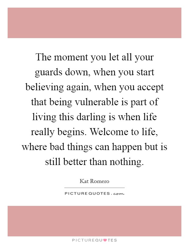 The moment you let all your guards down, when you start believing again, when you accept that being vulnerable is part of living this darling is when life really begins. Welcome to life, where bad things can happen but is still better than nothing. Picture Quote #1