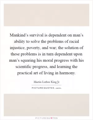 Mankind’s survival is dependent on man’s ability to solve the problems of racial injustice, poverty, and war; the solution of these problems is in turn dependent upon man’s squaring his moral progress with his scientific progress, and learning the practical art of living in harmony Picture Quote #1
