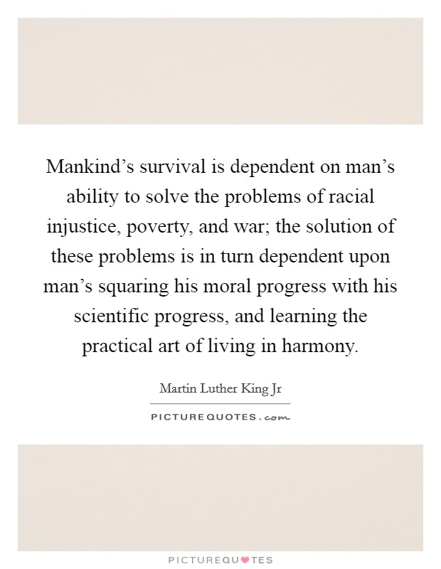 Mankind's survival is dependent on man's ability to solve the problems of racial injustice, poverty, and war; the solution of these problems is in turn dependent upon man's squaring his moral progress with his scientific progress, and learning the practical art of living in harmony. Picture Quote #1