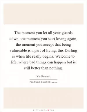The moment you let all your guards down, the moment you start loving again, the moment you accept that being vulnerable is a part of living, this Darling is when life really begins. Welcome to life, where bad things can happen but is still better than nothing Picture Quote #1