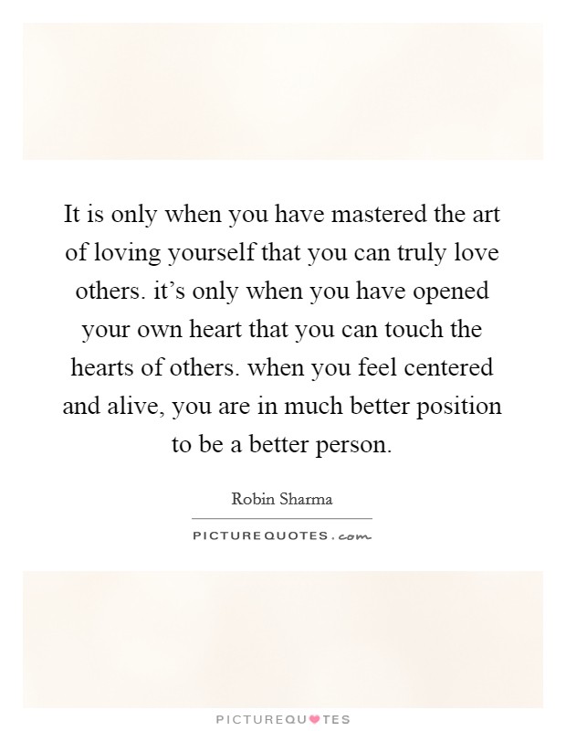 It is only when you have mastered the art of loving yourself that you can truly love others. it's only when you have opened your own heart that you can touch the hearts of others. when you feel centered and alive, you are in much better position to be a better person. Picture Quote #1