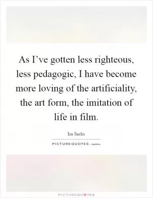 As I’ve gotten less righteous, less pedagogic, I have become more loving of the artificiality, the art form, the imitation of life in film Picture Quote #1