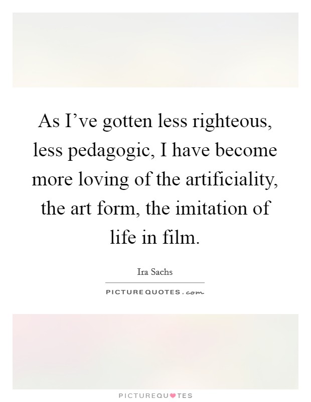 As I've gotten less righteous, less pedagogic, I have become more loving of the artificiality, the art form, the imitation of life in film. Picture Quote #1