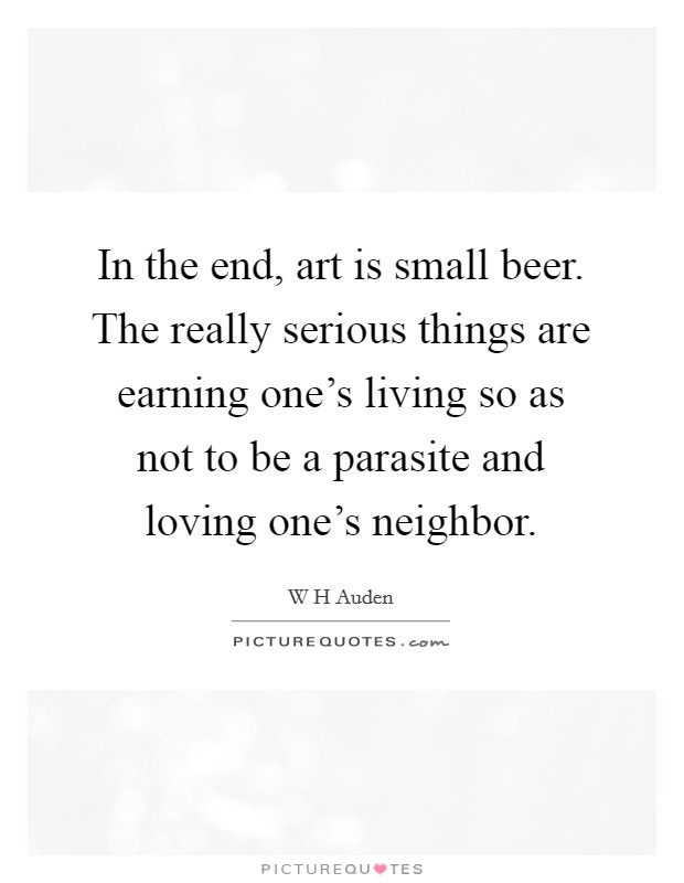 In the end, art is small beer. The really serious things are earning one's living so as not to be a parasite and loving one's neighbor. Picture Quote #1