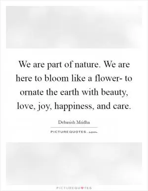We are part of nature. We are here to bloom like a flower- to ornate the earth with beauty, love, joy, happiness, and care Picture Quote #1