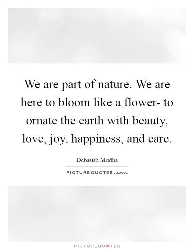 We are part of nature. We are here to bloom like a flower- to ornate the earth with beauty, love, joy, happiness, and care. Picture Quote #1