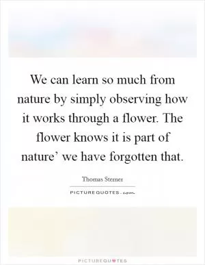 We can learn so much from nature by simply observing how it works through a flower. The flower knows it is part of nature’ we have forgotten that Picture Quote #1