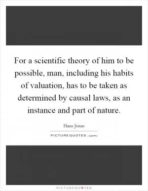 For a scientific theory of him to be possible, man, including his habits of valuation, has to be taken as determined by causal laws, as an instance and part of nature Picture Quote #1