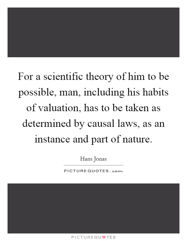 For a scientific theory of him to be possible, man, including his habits of valuation, has to be taken as determined by causal laws, as an instance and part of nature. Picture Quote #1