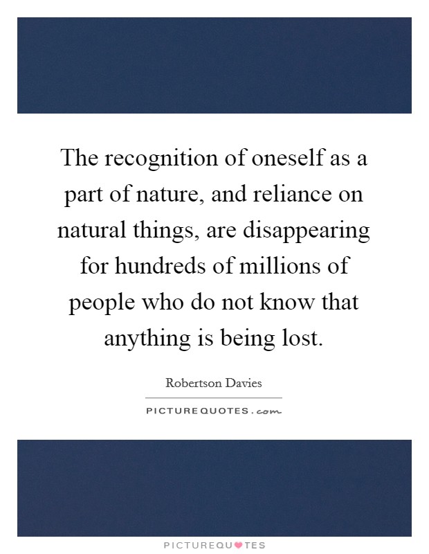 The recognition of oneself as a part of nature, and reliance on natural things, are disappearing for hundreds of millions of people who do not know that anything is being lost. Picture Quote #1