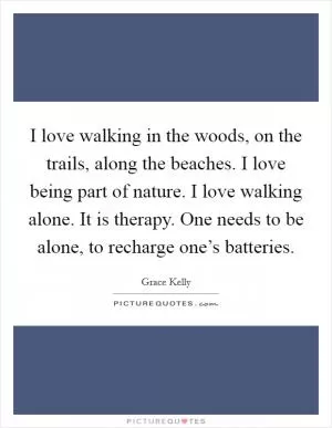 I love walking in the woods, on the trails, along the beaches. I love being part of nature. I love walking alone. It is therapy. One needs to be alone, to recharge one’s batteries Picture Quote #1