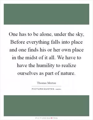 One has to be alone, under the sky, Before everything falls into place and one finds his or her own place in the midst of it all. We have to have the humility to realize ourselves as part of nature Picture Quote #1