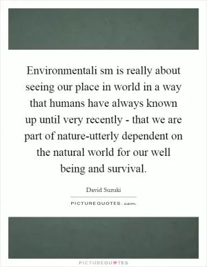Environmentali sm is really about seeing our place in world in a way that humans have always known up until very recently - that we are part of nature-utterly dependent on the natural world for our well being and survival Picture Quote #1