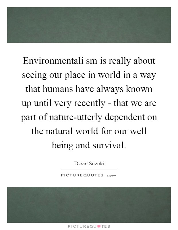 Environmentali sm is really about seeing our place in world in a way that humans have always known up until very recently - that we are part of nature-utterly dependent on the natural world for our well being and survival. Picture Quote #1