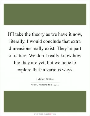 If I take the theory as we have it now, literally, I would conclude that extra dimensions really exist. They’re part of nature. We don’t really know how big they are yet, but we hope to explore that in various ways Picture Quote #1