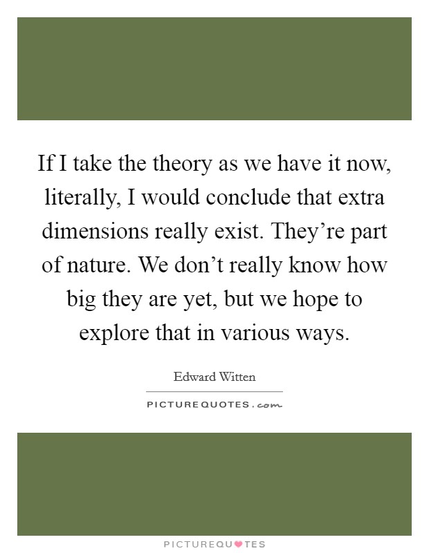 If I take the theory as we have it now, literally, I would conclude that extra dimensions really exist. They're part of nature. We don't really know how big they are yet, but we hope to explore that in various ways. Picture Quote #1