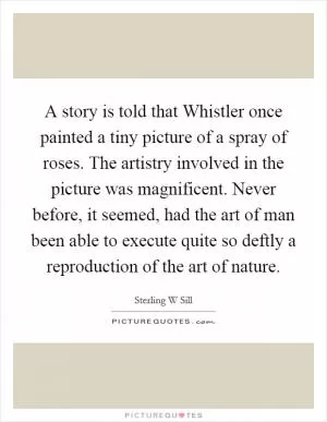 A story is told that Whistler once painted a tiny picture of a spray of roses. The artistry involved in the picture was magnificent. Never before, it seemed, had the art of man been able to execute quite so deftly a reproduction of the art of nature Picture Quote #1
